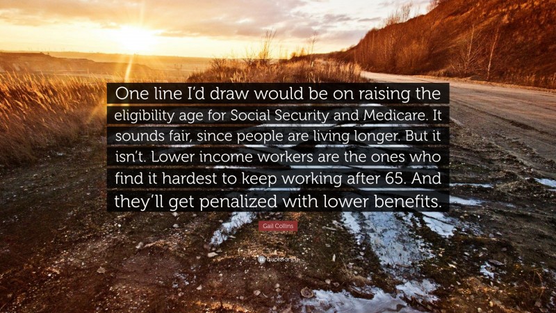 Gail Collins Quote: “One line I’d draw would be on raising the eligibility age for Social Security and Medicare. It sounds fair, since people are living longer. But it isn’t. Lower income workers are the ones who find it hardest to keep working after 65. And they’ll get penalized with lower benefits.”