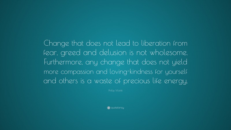 Phillip Moffitt Quote: “Change that does not lead to liberation from fear, greed and delusion is not wholesome. Furthermore, any change that does not yield more compassion and loving-kindness for yourself and others is a waste of precious life energy.”