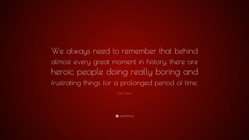Gail Collins Quote: “We always need to remember that behind almost every great moment in history, there are heroic people doing really boring and frustrating things for a prolonged period of time.”