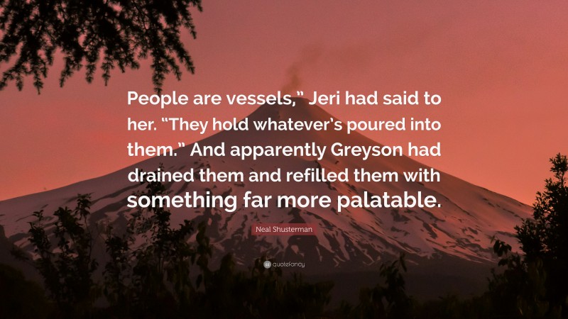 Neal Shusterman Quote: “People are vessels,” Jeri had said to her. “They hold whatever’s poured into them.” And apparently Greyson had drained them and refilled them with something far more palatable.”