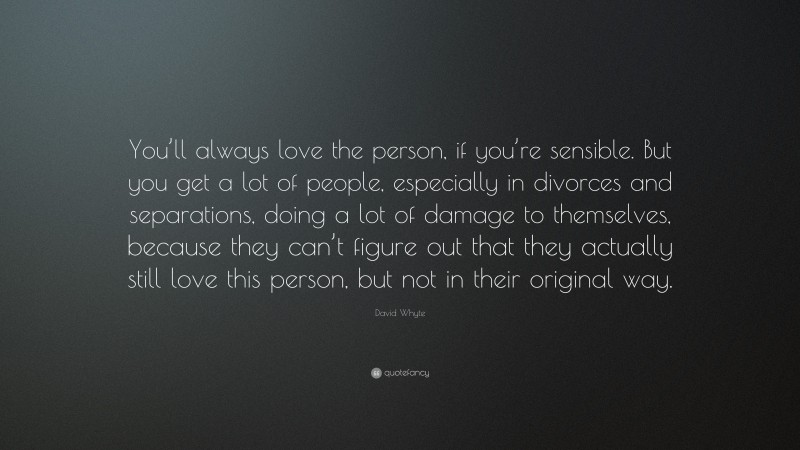 David Whyte Quote: “You’ll always love the person, if you’re sensible. But you get a lot of people, especially in divorces and separations, doing a lot of damage to themselves, because they can’t figure out that they actually still love this person, but not in their original way.”