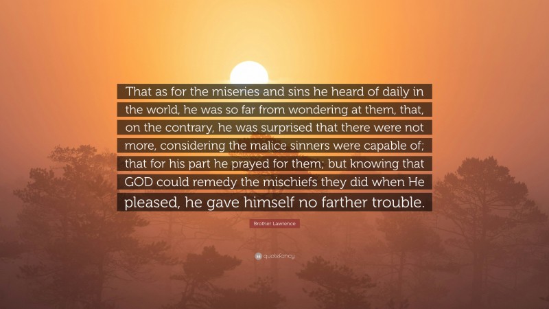 Brother Lawrence Quote: “That as for the miseries and sins he heard of daily in the world, he was so far from wondering at them, that, on the contrary, he was surprised that there were not more, considering the malice sinners were capable of; that for his part he prayed for them; but knowing that GOD could remedy the mischiefs they did when He pleased, he gave himself no farther trouble.”