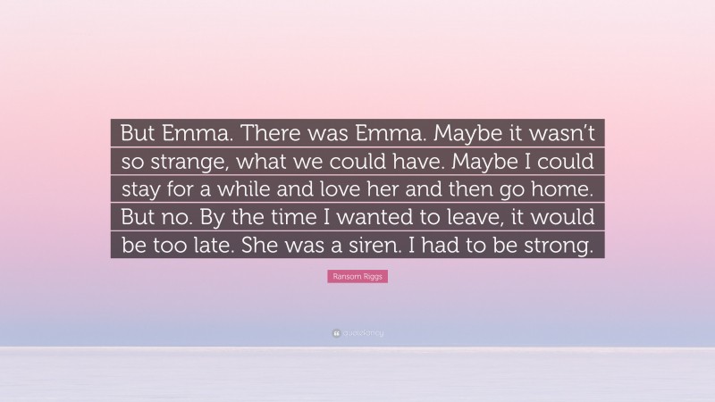 Ransom Riggs Quote: “But Emma. There was Emma. Maybe it wasn’t so strange, what we could have. Maybe I could stay for a while and love her and then go home. But no. By the time I wanted to leave, it would be too late. She was a siren. I had to be strong.”