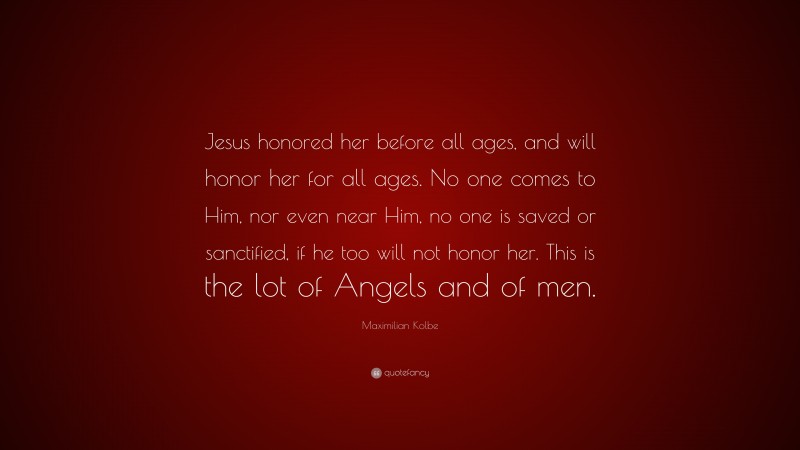 Maximilian Kolbe Quote: “Jesus honored her before all ages, and will honor her for all ages. No one comes to Him, nor even near Him, no one is saved or sanctified, if he too will not honor her. This is the lot of Angels and of men.”