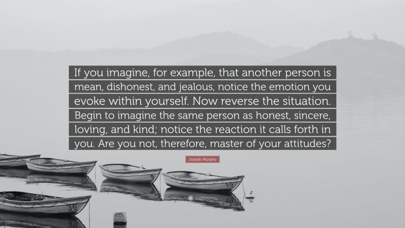 Joseph Murphy Quote: “If you imagine, for example, that another person is mean, dishonest, and jealous, notice the emotion you evoke within yourself. Now reverse the situation. Begin to imagine the same person as honest, sincere, loving, and kind; notice the reaction it calls forth in you. Are you not, therefore, master of your attitudes?”