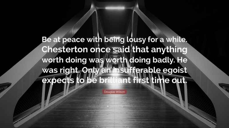 Douglas Wilson Quote: “Be at peace with being lousy for a while. Chesterton once said that anything worth doing was worth doing badly. He was right. Only an insufferable egoist expects to be brilliant first time out.”