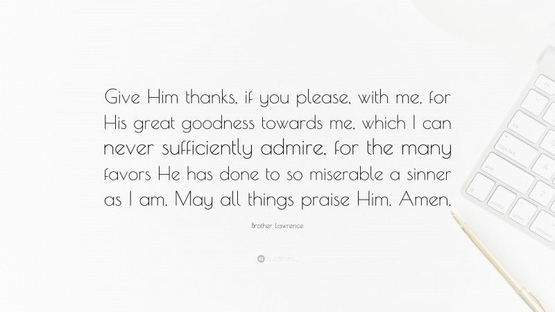 Brother Lawrence Quote: “Give Him thanks, if you please, with me, for His great goodness towards me, which I can never sufficiently admire, for the many favors He has done to so miserable a sinner as I am. May all things praise Him. Amen.”