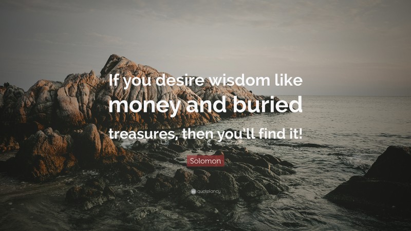 Solomon Quote: “If you desire wisdom like money and buried treasures, then you’ll find it!”