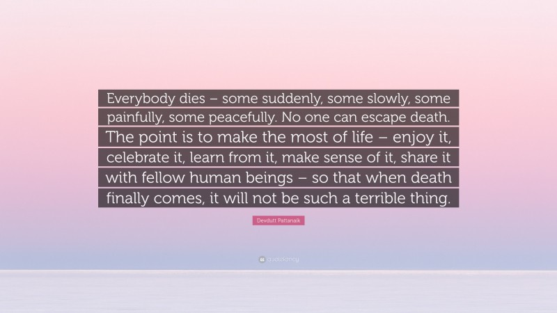 Devdutt Pattanaik Quote: “Everybody dies – some suddenly, some slowly, some painfully, some peacefully. No one can escape death. The point is to make the most of life – enjoy it, celebrate it, learn from it, make sense of it, share it with fellow human beings – so that when death finally comes, it will not be such a terrible thing.”