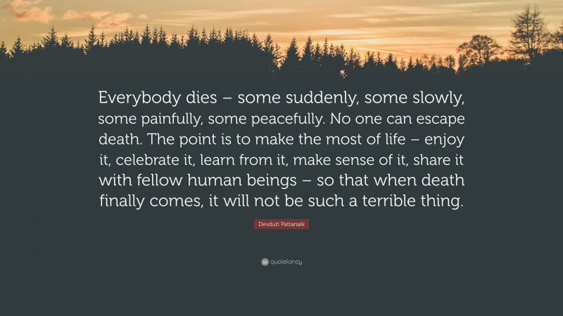 Devdutt Pattanaik Quote: “Everybody dies – some suddenly, some slowly, some painfully, some peacefully. No one can escape death. The point is to make the most of life – enjoy it, celebrate it, learn from it, make sense of it, share it with fellow human beings – so that when death finally comes, it will not be such a terrible thing.”