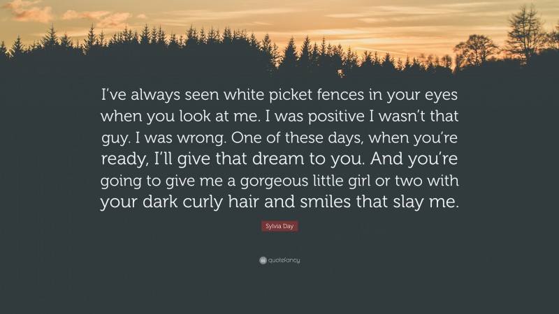 Sylvia Day Quote: “I’ve always seen white picket fences in your eyes when you look at me. I was positive I wasn’t that guy. I was wrong. One of these days, when you’re ready, I’ll give that dream to you. And you’re going to give me a gorgeous little girl or two with your dark curly hair and smiles that slay me.”
