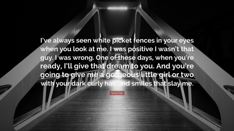 Sylvia Day Quote: “I’ve always seen white picket fences in your eyes when you look at me. I was positive I wasn’t that guy. I was wrong. One of these days, when you’re ready, I’ll give that dream to you. And you’re going to give me a gorgeous little girl or two with your dark curly hair and smiles that slay me.”