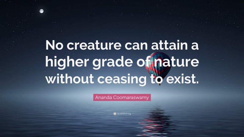 Ananda Coomaraswamy Quote: “No creature can attain a higher grade of nature without ceasing to exist.”