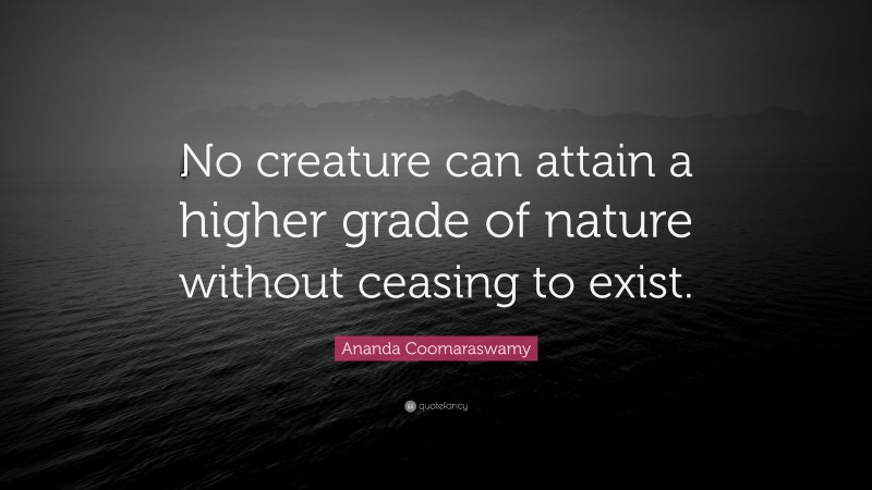 Ananda Coomaraswamy Quote: “No creature can attain a higher grade of nature without ceasing to exist.”