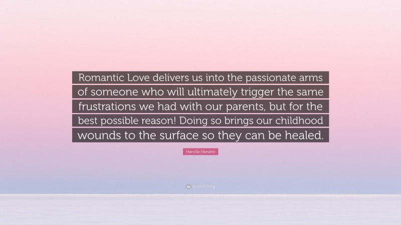 Harville Hendrix Quote: “Romantic Love delivers us into the passionate arms of someone who will ultimately trigger the same frustrations we had with our parents, but for the best possible reason! Doing so brings our childhood wounds to the surface so they can be healed.”