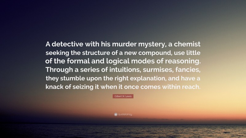 Gilbert N. Lewis Quote: “A detective with his murder mystery, a chemist seeking the structure of a new compound, use little of the formal and logical modes of reasoning. Through a series of intuitions, surmises, fancies, they stumble upon the right explanation, and have a knack of seizing it when it once comes within reach.”