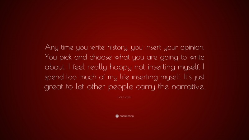 Gail Collins Quote: “Any time you write history, you insert your opinion. You pick and choose what you are going to write about. I feel really happy not inserting myself. I spend too much of my life inserting myself. It’s just great to let other people carry the narrative.”