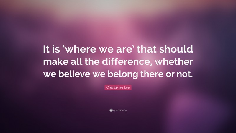 Chang-rae Lee Quote: “It is ‘where we are’ that should make all the difference, whether we believe we belong there or not.”