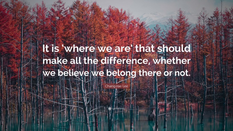 Chang-rae Lee Quote: “It is ‘where we are’ that should make all the difference, whether we believe we belong there or not.”