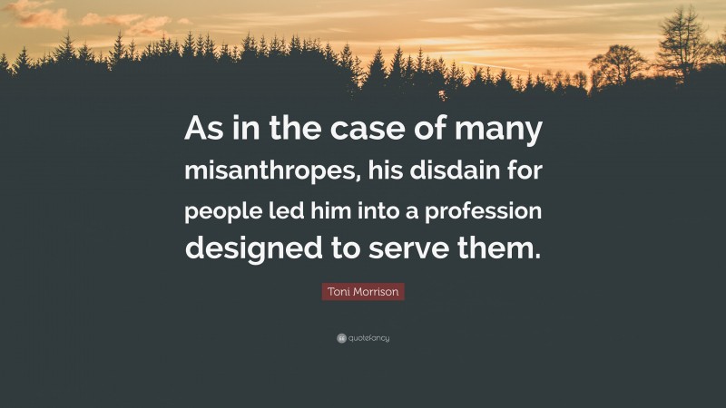 Toni Morrison Quote: “As in the case of many misanthropes, his disdain for people led him into a profession designed to serve them.”