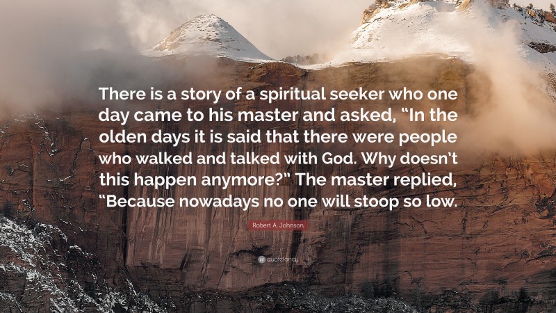Robert A. Johnson Quote: “There is a story of a spiritual seeker who one day came to his master and asked, “In the olden days it is said that there were people who walked and talked with God. Why doesn’t this happen anymore?” The master replied, “Because nowadays no one will stoop so low.”