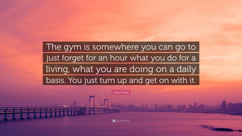 Luke Evans Quote: “The gym is somewhere you can go to just forget for an hour what you do for a living, what you are doing on a daily basis. You just turn up and get on with it.”