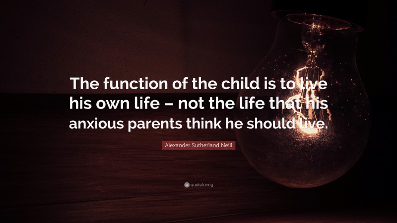 Alexander Sutherland Neill Quote: “The function of the child is to live his own life – not the life that his anxious parents think he should live.”