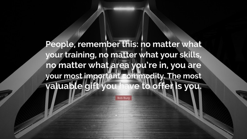 Bob Burg Quote: “People, remember this: no matter what your training, no matter what your skills, no matter what area you’re in, you are your most important commodity. The most valuable gift you have to offer is you.”