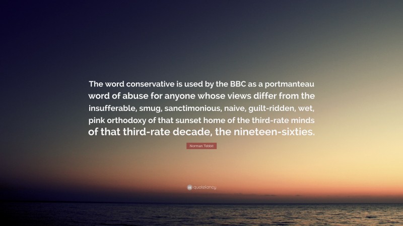 Norman Tebbit Quote: “The word conservative is used by the BBC as a portmanteau word of abuse for anyone whose views differ from the insufferable, smug, sanctimonious, naive, guilt-ridden, wet, pink orthodoxy of that sunset home of the third-rate minds of that third-rate decade, the nineteen-sixties.”