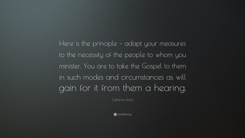 Catherine Booth Quote: “Here is the principle – adapt your measures to the necessity of the people to whom you minister. You are to take the Gospel to them in such modes and circumstances as will gain for it from them a hearing.”