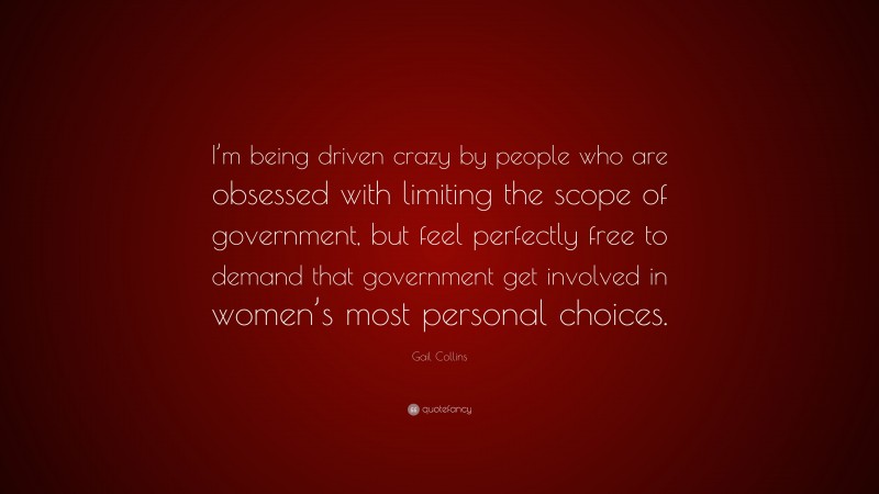 Gail Collins Quote: “I’m being driven crazy by people who are obsessed with limiting the scope of government, but feel perfectly free to demand that government get involved in women’s most personal choices.”