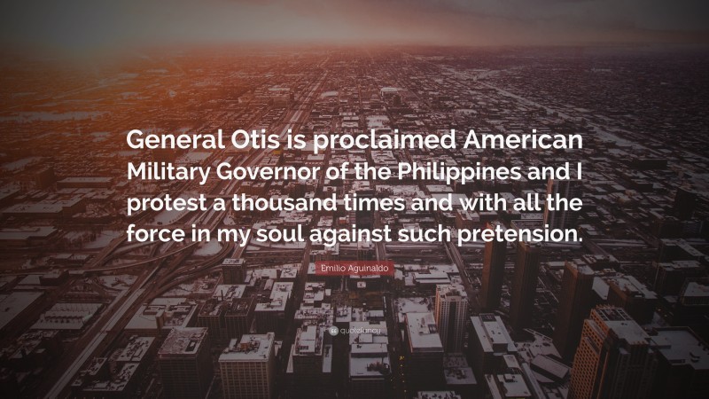 Emilio Aguinaldo Quote: “General Otis is proclaimed American Military Governor of the Philippines and I protest a thousand times and with all the force in my soul against such pretension.”
