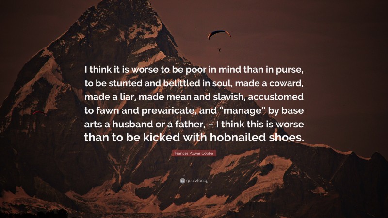 Frances Power Cobbe Quote: “I think it is worse to be poor in mind than in purse, to be stunted and belittled in soul, made a coward, made a liar, made mean and slavish, accustomed to fawn and prevaricate, and “manage” by base arts a husband or a father, – I think this is worse than to be kicked with hobnailed shoes.”