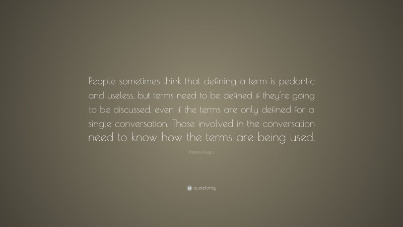 Pattiann Rogers Quote: “People sometimes think that defining a term is pedantic and useless, but terms need to be defined if they’re going to be discussed, even if the terms are only defined for a single conversation. Those involved in the conversation need to know how the terms are being used.”