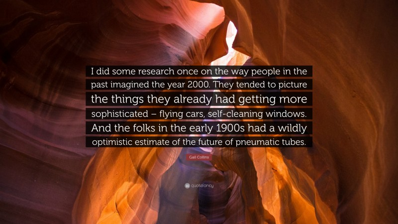 Gail Collins Quote: “I did some research once on the way people in the past imagined the year 2000. They tended to picture the things they already had getting more sophisticated – flying cars, self-cleaning windows. And the folks in the early 1900s had a wildly optimistic estimate of the future of pneumatic tubes.”