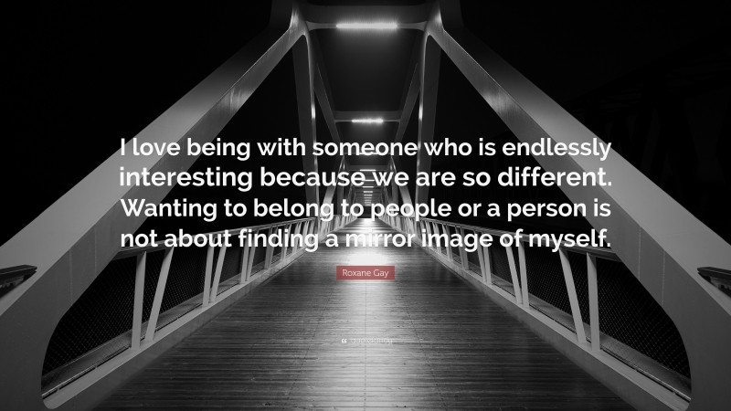 Roxane Gay Quote: “I love being with someone who is endlessly interesting because we are so different. Wanting to belong to people or a person is not about finding a mirror image of myself.”