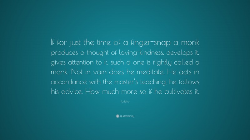 Buddha Quote: “If for just the time of a finger-snap a monk produces a thought of loving-kindness, develops it, gives attention to it, such a one is rightly called a monk. Not in vain does he meditate. He acts in accordance with the master’s teaching, he follows his advice. How much more so if he cultivates it.”