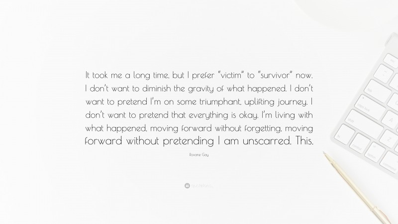 Roxane Gay Quote: “It took me a long time, but I prefer “victim” to “survivor” now. I don’t want to diminish the gravity of what happened. I don’t want to pretend I’m on some triumphant, uplifting journey. I don’t want to pretend that everything is okay. I’m living with what happened, moving forward without forgetting, moving forward without pretending I am unscarred. This.”