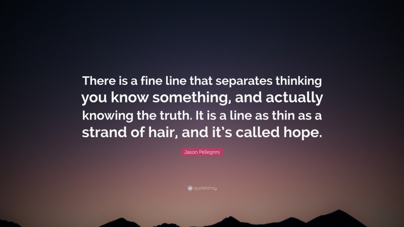 Jason Pellegrini Quote: “There is a fine line that separates thinking you know something, and actually knowing the truth. It is a line as thin as a strand of hair, and it’s called hope.”