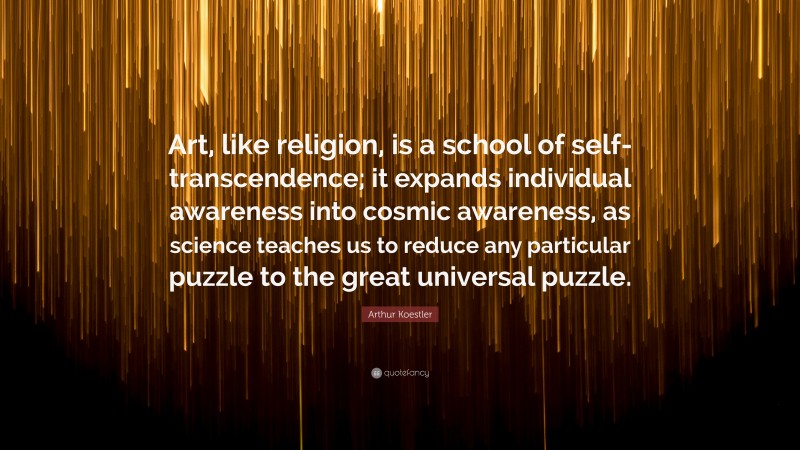 Arthur Koestler Quote: “Art, like religion, is a school of self-transcendence; it expands individual awareness into cosmic awareness, as science teaches us to reduce any particular puzzle to the great universal puzzle.”