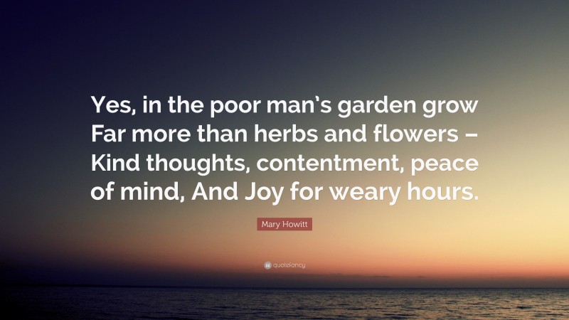 Mary Howitt Quote: “Yes, in the poor man’s garden grow Far more than herbs and flowers – Kind thoughts, contentment, peace of mind, And Joy for weary hours.”