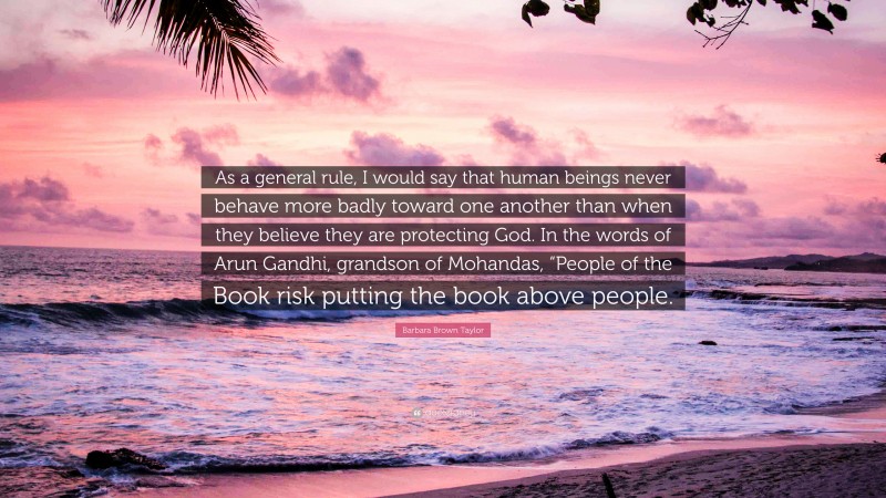 Barbara Brown Taylor Quote: “As a general rule, I would say that human beings never behave more badly toward one another than when they believe they are protecting God. In the words of Arun Gandhi, grandson of Mohandas, “People of the Book risk putting the book above people.”