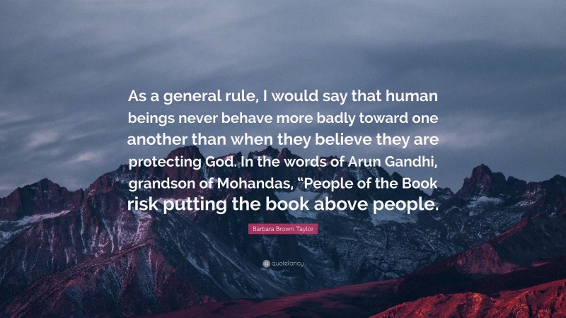 Barbara Brown Taylor Quote: “As a general rule, I would say that human beings never behave more badly toward one another than when they believe they are protecting God. In the words of Arun Gandhi, grandson of Mohandas, “People of the Book risk putting the book above people.”