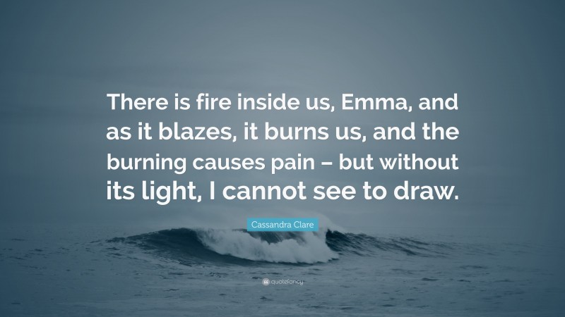 Cassandra Clare Quote: “There is fire inside us, Emma, and as it blazes, it burns us, and the burning causes pain – but without its light, I cannot see to draw.”