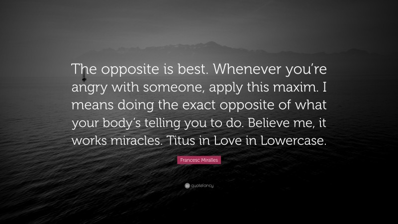 Francesc Miralles Quote: “The opposite is best. Whenever you’re angry with someone, apply this maxim. I means doing the exact opposite of what your body’s telling you to do. Believe me, it works miracles. Titus in Love in Lowercase.”