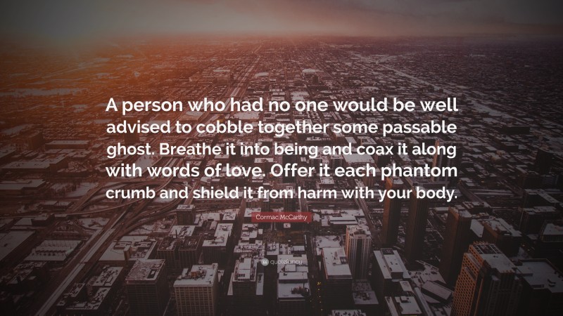 Cormac McCarthy Quote: “A person who had no one would be well advised to cobble together some passable ghost. Breathe it into being and coax it along with words of love. Offer it each phantom crumb and shield it from harm with your body.”