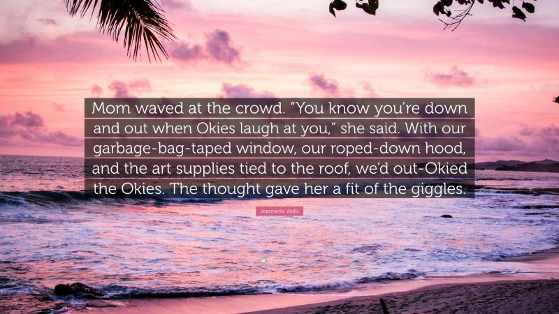 Jeannette Walls Quote: “Mom waved at the crowd. “You know you’re down and out when Okies laugh at you,” she said. With our garbage-bag-taped window, our roped-down hood, and the art supplies tied to the roof, we’d out-Okied the Okies. The thought gave her a fit of the giggles.”