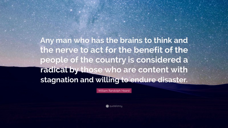 William Randolph Hearst Quote: “Any man who has the brains to think and the nerve to act for the benefit of the people of the country is considered a radical by those who are content with stagnation and willing to endure disaster.”