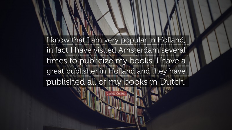 Jackie Collins Quote: “I know that I am very popular in Holland, in fact I have visited Amsterdam several times to publicize my books. I have a great publisher in Holland and they have published all of my books in Dutch.”