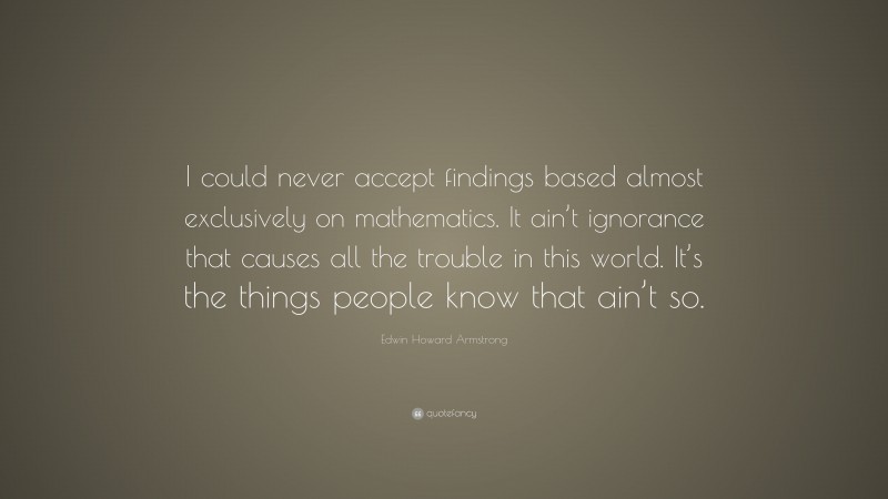 Edwin Howard Armstrong Quote: “I could never accept findings based almost exclusively on mathematics. It ain’t ignorance that causes all the trouble in this world. It’s the things people know that ain’t so.”
